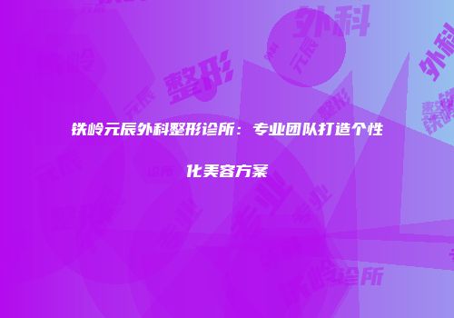 铁岭元辰外科整形诊所：专业团队打造个性化美容方案