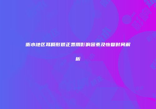 衡水地区耳畸形矫正费用影响因素及恢复时间解析