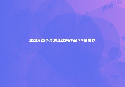 全国牙齿不齐矫正医院排名50强推荐