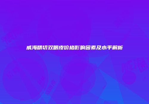 威海精切双眼皮价格影响因素及水平解析