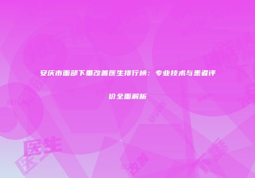 安庆市面部下垂改善医生排行榜：专业技术与患者评价全面解析
