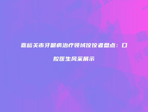 嘉峪关市牙龈病治疗领域佼佼者盘点:口腔医生风采展示