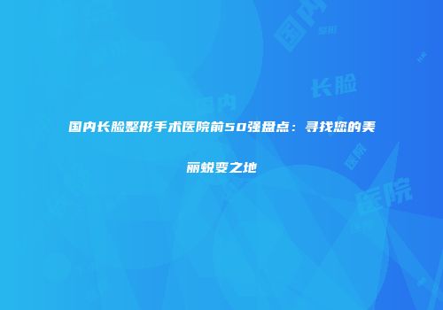国内长脸整形手术医院前50强盘点：寻找您的美丽蜕变之地