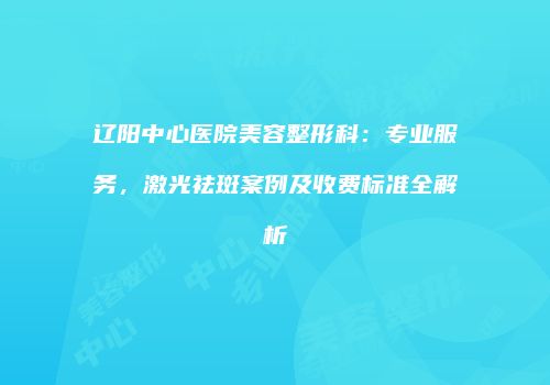 辽阳中心医院美容整形科:专业服务,激光祛斑案例及收费标准全解析
