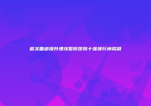 韶关面部提升埋线整形医院十强排行榜揭晓