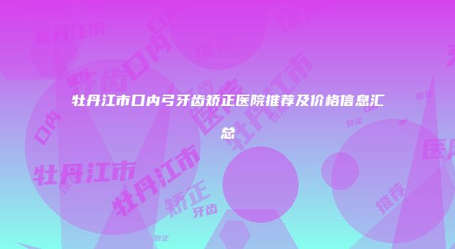 牡丹江市口内弓牙齿矫正医院推荐及价格信息汇总
