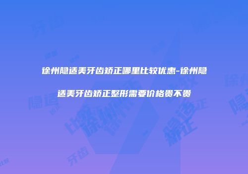 徐州隐适美牙齿矫正哪里比较优惠-徐州隐适美牙齿矫正整形需要价格贵不贵