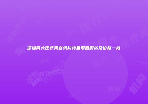深圳两大医疗美容机构特色项目解析及价格一览