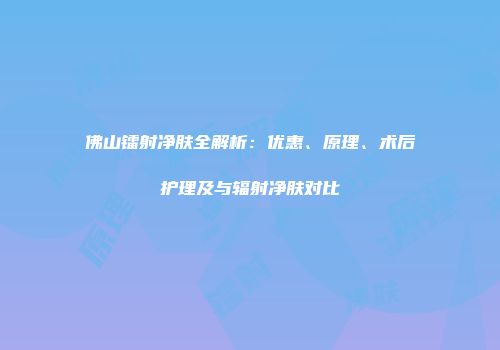 佛山镭射净肤全解析：优惠、原理、术后护理及与辐射净肤对比