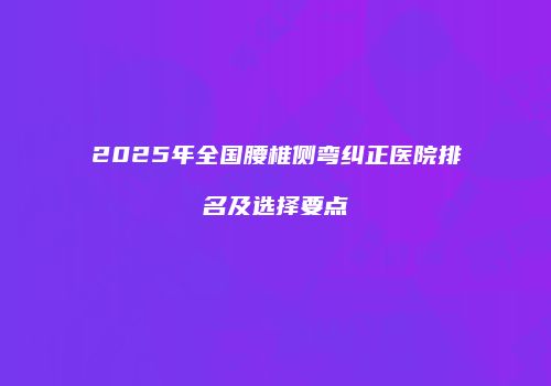 2025年全国腰椎侧弯纠正医院排名及选择要点