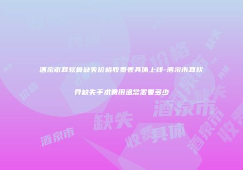 酒泉市耳软骨缺失价格收费表具体上线-酒泉市耳软骨缺失手术费用通常需要多少
