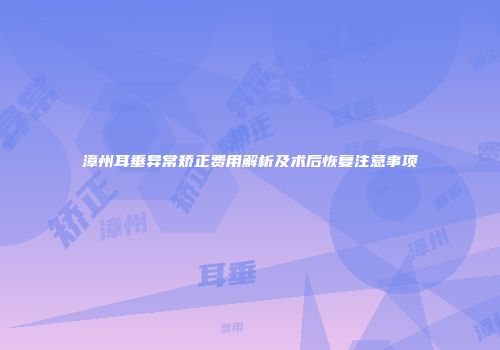 漳州耳垂异常矫正费用解析及术后恢复注意事项