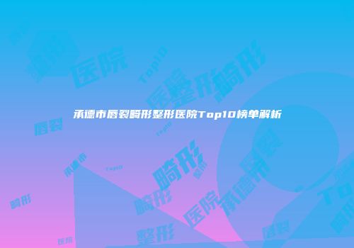 承德市唇裂畸形整形医院Top10榜单解析