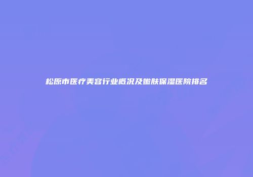 松原市医疗美容行业概况及嫩肤保湿医院排名