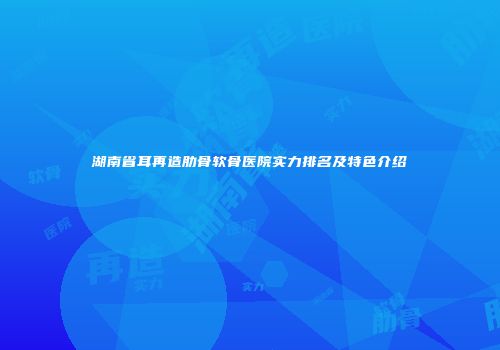 湖南省耳再造肋骨软骨医院实力排名及特色介绍
