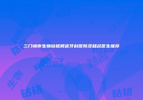 三门峡市生物钴铬烤瓷牙科医院及知名医生推荐