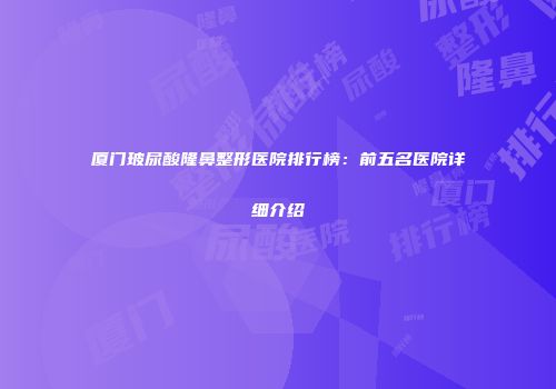 厦门玻尿酸隆鼻整形医院排行榜：前五名医院详细介绍