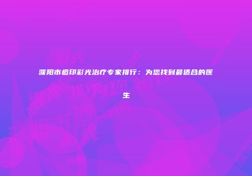 濮阳市痘印彩光治疗专家排行:为您找到最适合的医生