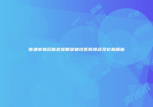 南通市玻尿酸去除眼部皱纹医院排名及价格解析