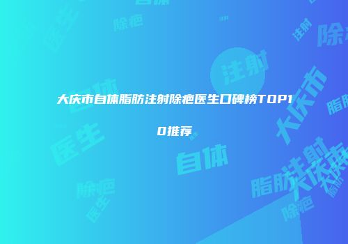 大庆市自体脂肪注射除疤医生口碑榜TOP10推荐