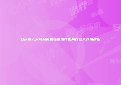 安庆市六大耳朵瘢痕疙瘩治疗医院排名及详情解析