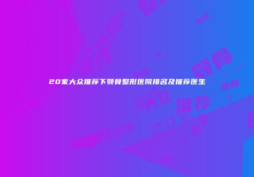 20家大众推荐下颚骨整形医院排名及推荐医生