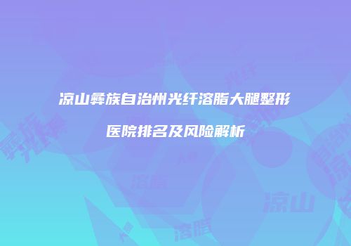凉山彝族自治州光纤溶脂大腿整形医院排名及风险解析