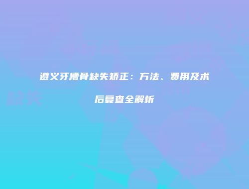 遵义牙槽骨缺失矫正：方法、费用及术后复查全解析