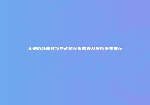 无锡市韩国登特斯种植牙价格表及医院医生推荐