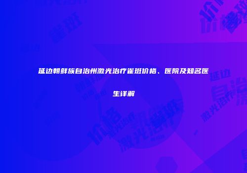 延边朝鲜族自治州激光治疗雀斑价格、医院及知名医生详解