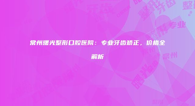 常州曙光整形口腔医院：专业牙齿矫正，价格全解析