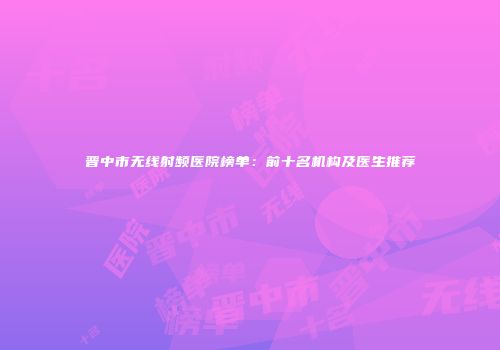 晋中市无线射频医院榜单：前十名机构及医生推荐