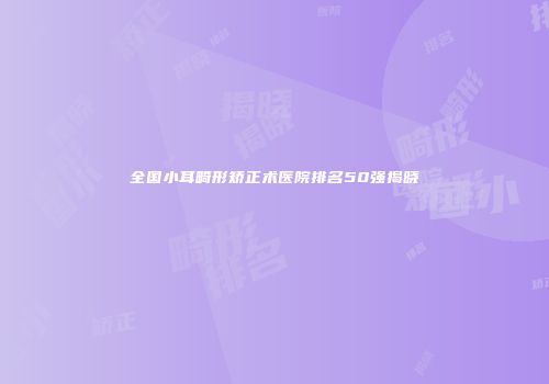 全国小耳畸形矫正术医院排名50强揭晓