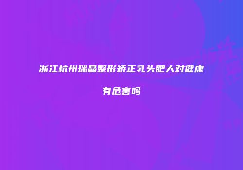 浙江杭州瑞晶整形矫正乳头肥大对健康有危害吗