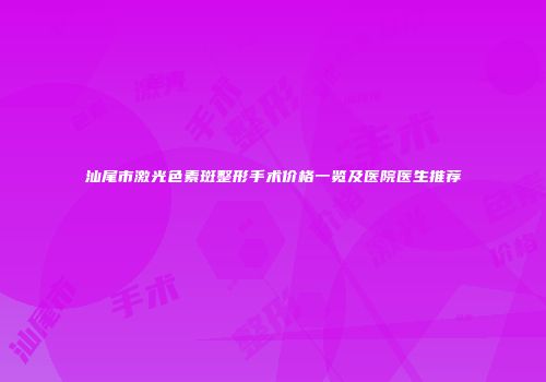 汕尾市激光色素斑整形手术价格一览及医院医生推荐