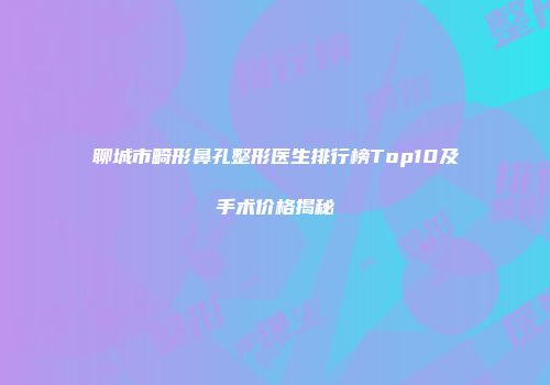 聊城市畸形鼻孔整形医生排行榜Top10及手术价格揭秘