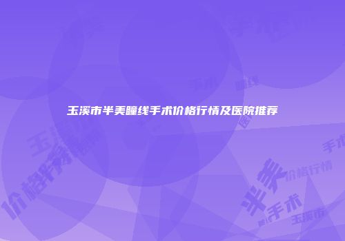 玉溪市半美瞳线手术价格行情及医院推荐