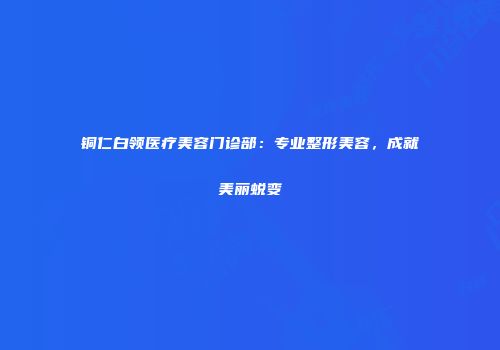 铜仁白领医疗美容门诊部：专业整形美容，成就美丽蜕变
