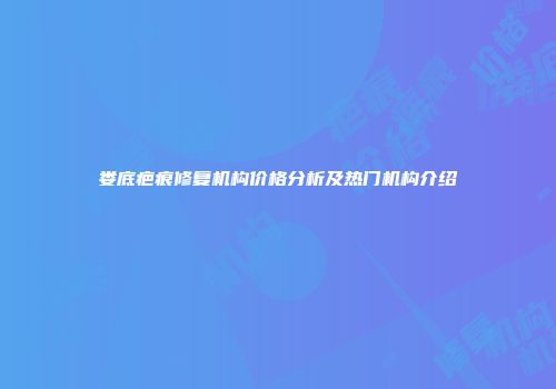 娄底疤痕修复机构价格分析及热门机构介绍