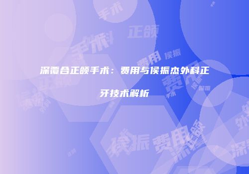 深覆合正颌手术：费用与侯振杰外科正牙技术解析