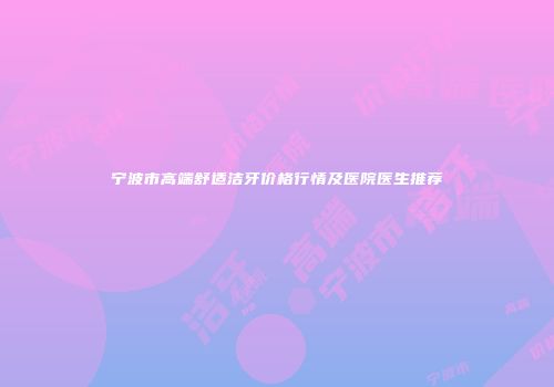宁波市高端舒适洁牙价格行情及医院医生推荐