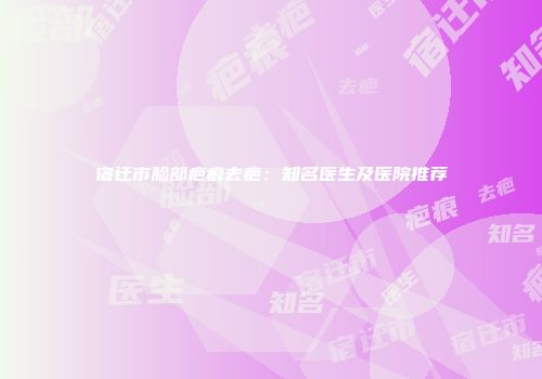 宿迁市脸部疤痕去疤：知名医生及医院推荐