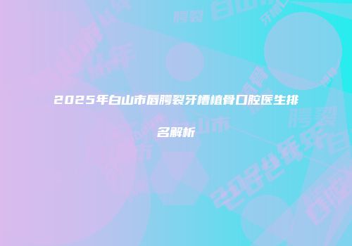 2025年白山市唇腭裂牙槽植骨口腔医生排名解析