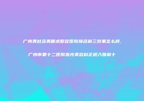 广州美杜莎美眼术整容医院排名前三效果怎么样,广州市第十二医院激光美容科正规入围前十