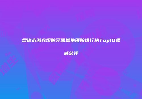 盘锦市激光切除牙龈增生医院排行榜Top10权威总评