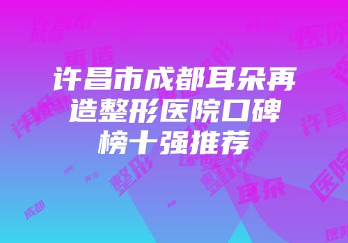 许昌市成都耳朵再造整形医院口碑榜十强推荐