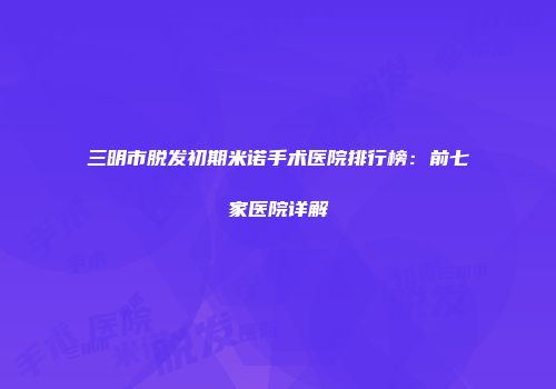 三明市脱发初期米诺手术医院排行榜：前七家医院详解