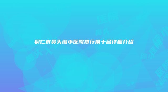 铜仁市鼻头缩小医院排行前十名详细介绍