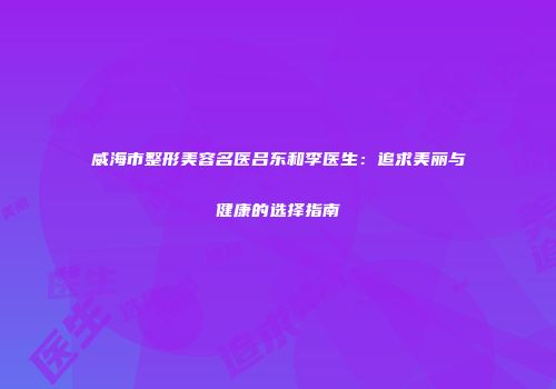 威海市整形美容名医吕东和李医生：追求美丽与健康的选择指南