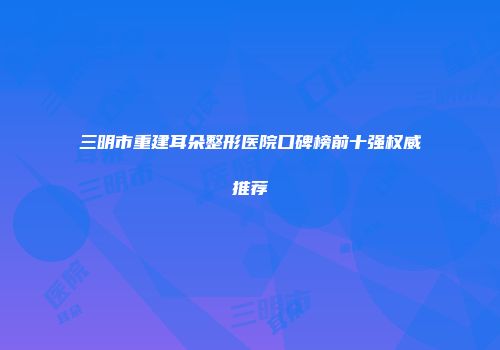 三明市重建耳朵整形医院口碑榜前十强权威推荐
